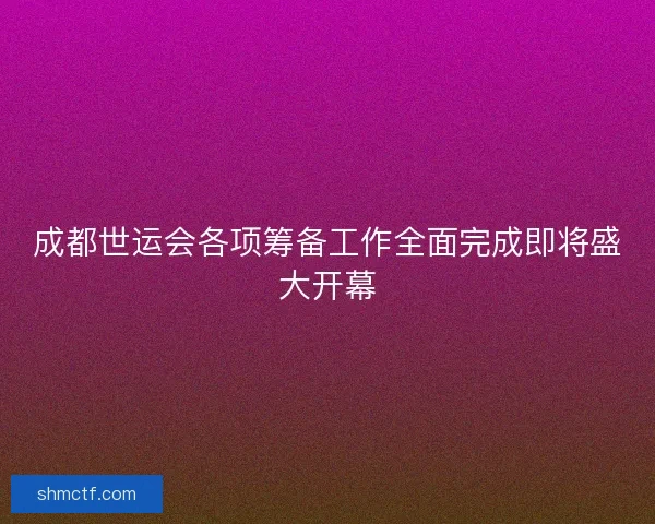 成都世运会各项筹备工作全面完成即将盛大开幕