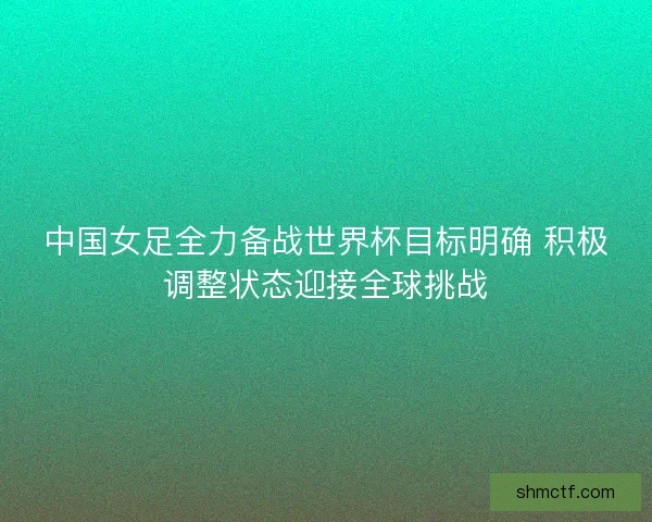 中国女足全力备战世界杯目标明确 积极调整状态迎接全球挑战