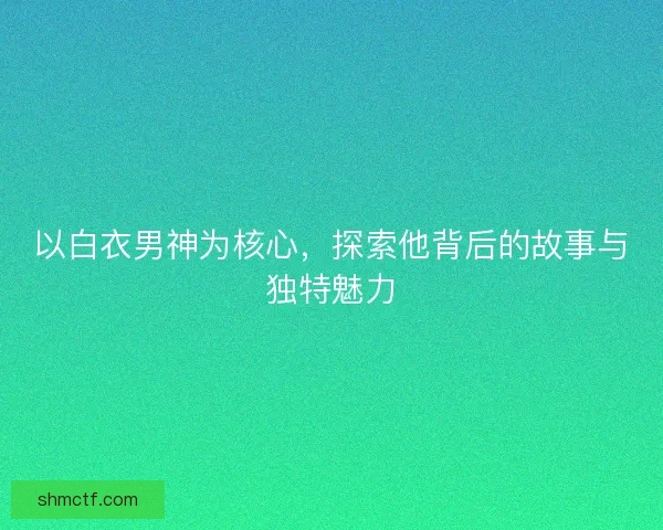 以白衣男神为核心，探索他背后的故事与独特魅力