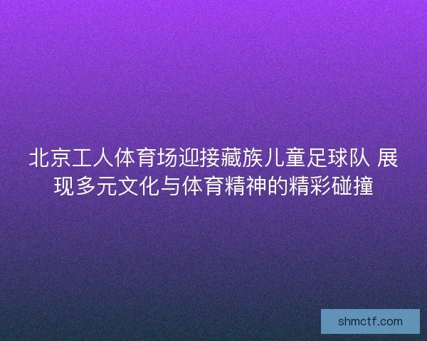 北京工人体育场迎接藏族儿童足球队 展现多元文化与体育精神的精彩碰撞