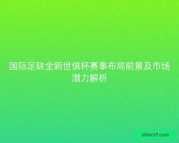 国际足联全新世俱杯赛事布局前景及市场潜力解析
