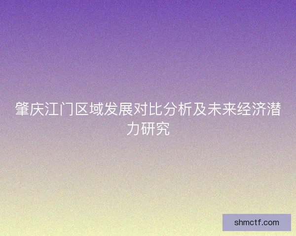 肇庆江门区域发展对比分析及未来经济潜力研究 肇庆江门区域发展对比分析及未来经济潜力研究