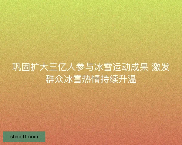 巩固扩大三亿人参与冰雪运动成果 激发群众冰雪热情持续升温