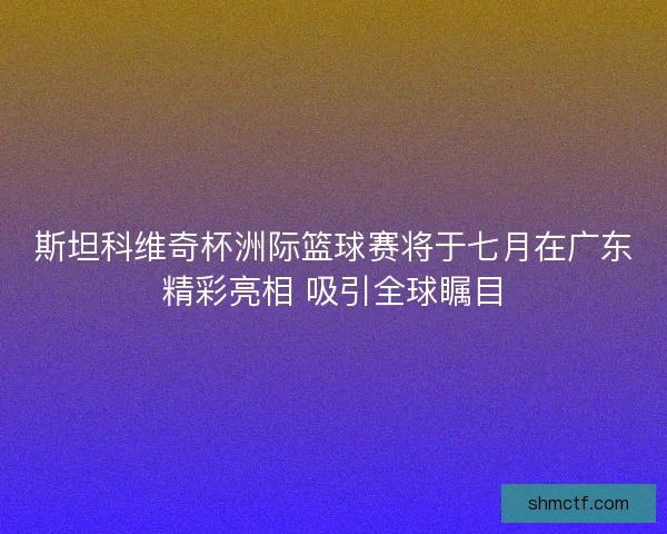 斯坦科维奇杯洲际篮球赛将于七月在广东精彩亮相 吸引全球瞩目