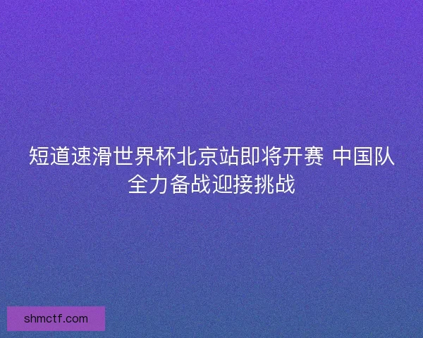 短道速滑世界杯北京站即将开赛 中国队全力备战迎接挑战