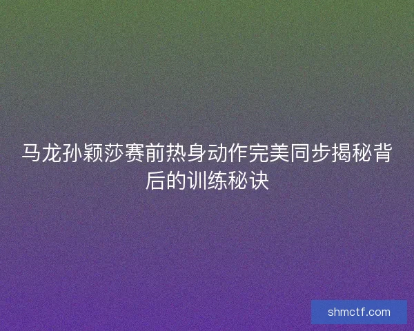 马龙孙颖莎赛前热身动作完美同步揭秘背后的训练秘诀 马龙孙颖莎赛前热身动作完美同步揭秘背后的训练秘诀