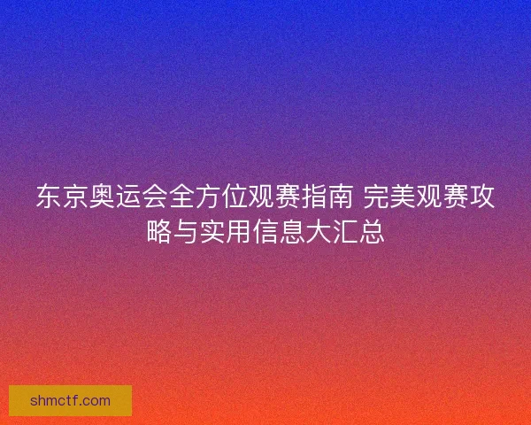 东京奥运会全方位观赛指南 完美观赛攻略与实用信息大汇总 东京奥运会全方位观赛指南 完美观赛攻略与实用信息大汇总