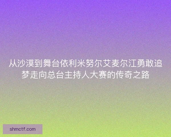 从沙漠到舞台依利米努尔艾麦尔江勇敢追梦走向总台主持人大赛的传奇之路 从沙漠到舞台依利米努尔艾麦尔江勇敢追梦走向总台主持人大赛的传奇之路