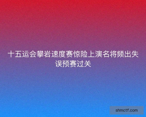 十五运会攀岩速度赛惊险上演名将频出失误预赛过关