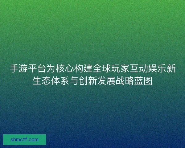 手游平台为核心构建全球玩家互动娱乐新生态体系与创新发展战略蓝图
