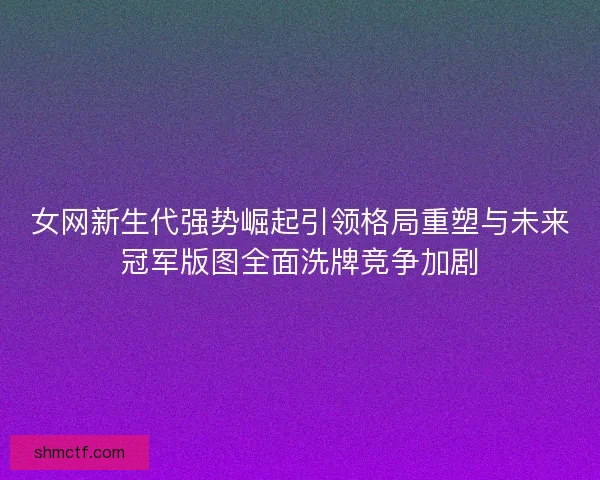女网新生代强势崛起引领格局重塑与未来冠军版图全面洗牌竞争加剧