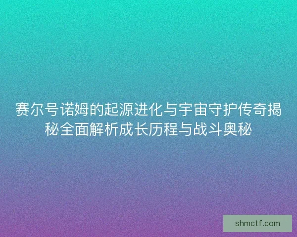 赛尔号诺姆的起源进化与宇宙守护传奇揭秘全面解析成长历程与战斗奥秘 赛尔号诺姆的起源进化与宇宙守护传奇揭秘全面解析成长历程与战斗奥秘
