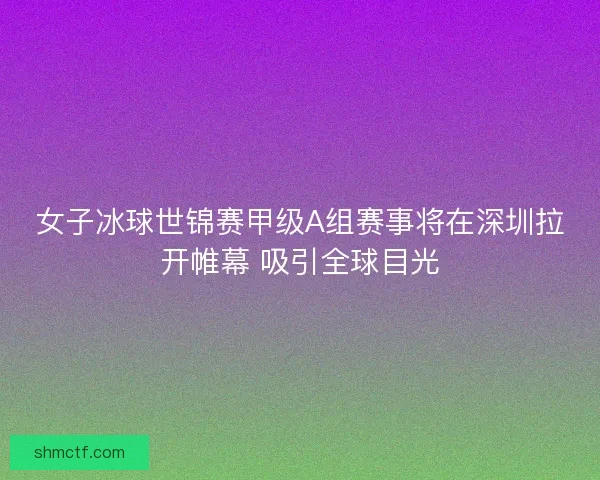 女子冰球世锦赛甲级A组赛事将在深圳拉开帷幕 吸引全球目光 女子冰球世锦赛甲级A组赛事将在深圳拉开帷幕 吸引全球目光
