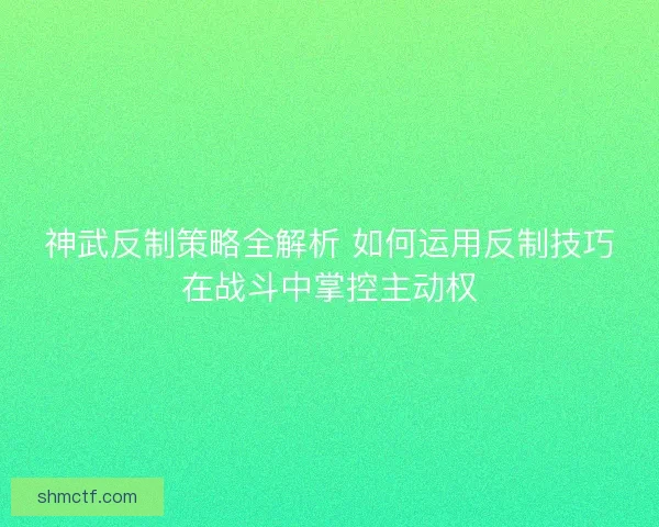 神武反制策略全解析 如何运用反制技巧在战斗中掌控主动权 神武反制策略全解析 如何运用反制技巧在战斗中掌控主动权