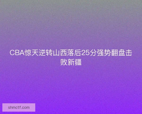 CBA惊天逆转山西落后25分强势翻盘击败新疆 CBA惊天逆转山西落后25分强势翻盘击败新疆