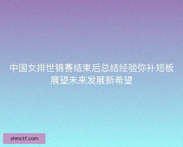 中国女排世锦赛结束后总结经验弥补短板展望未来发展新希望 中国女排世锦赛结束后总结经验弥补短板展望未来发展新希望