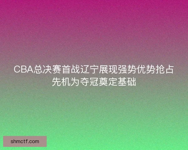 CBA总决赛首战辽宁展现强势优势抢占先机为夺冠奠定基础 CBA总决赛首战辽宁展现强势优势抢占先机为夺冠奠定基础
