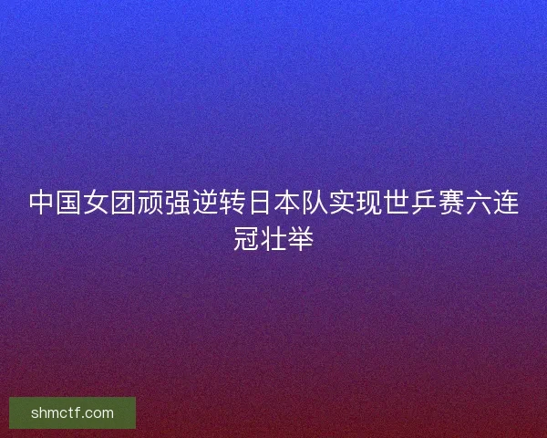 中国女团顽强逆转日本队实现世乒赛六连冠壮举 中国女团顽强逆转日本队实现世乒赛六连冠壮举